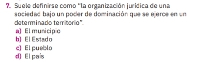 Suele definirse como “la organización jurídica de una
sociedad bajo un poder de dominación que se ejerce en un
determinado territorio”,
a) El municipio
b) El Estado
c) El pueblo
d) El país