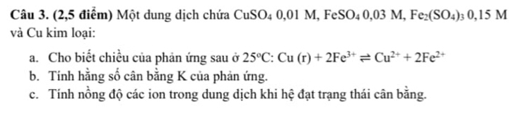 (2,5 điểm) Một dung dịch chứa CuSO_40,01M, FeSO_40,03M, Fe_2(SO_4)_30,15M
và Cu kim loại: 
a. Cho biết chiều của phản ứng sau ở 25°C:Cu(r)+2Fe^(3+)leftharpoons Cu^(2+)+2Fe^(2+)
b. Tính hằng số cân bằng K của phản ứng. 
c. Tính nồng độ các ion trong dung dịch khi hệ đạt trạng thái cân bằng.