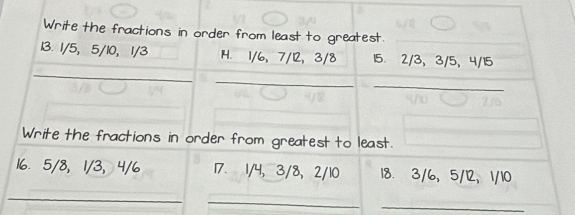 Write the fractions in order from least to greatest. 
_ 
_ 
13. 1/5, 5/10, 1/3 1H. 1/6, 7/12, 3/8 15. 2/3 、 3/5, 4/15
_ 
_ 
Write the fractions in order from greatest to least. 
16. 5/8 ， 1/3 ， 4/6 17. 1/4, 3/8, 2/10 18. 3/6, 5/12, 1/10
_ 
_ 
_