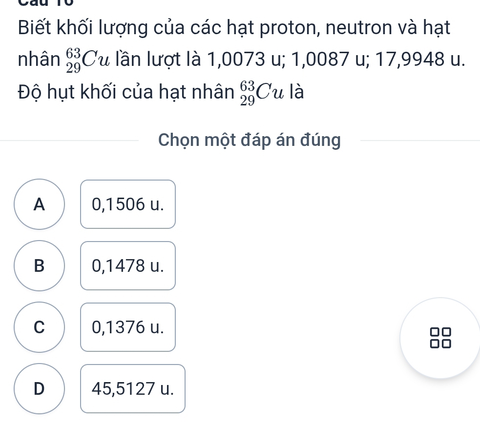 Biết khối lượng của các hạt proton, neutron và hạt
nhân _(29)^(63)Cu lần lượt là 1,0073 u; 1,0087 u; 17,9948 u.
Độ hụt khối của hạt nhân _(29)^(63)Cu là
Chọn một đáp án đúng
A 0,1506 u.
B 0,1478 u.
C 0,1376 u.
D 45,5127 u.