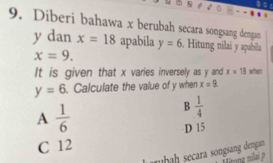 Diberi bahawa x berubah secara songsang dengan
y dan x=18 apabila y=6. Hitung nilai y apabila
x=9. 
It is given that x varies inversely as y and x=18 when
y=6. Calculate the value of y when x=9.
A  1/6 
B  1/4 
D 15
C 12
rühah secara songsang dengan
Hitung nilai p