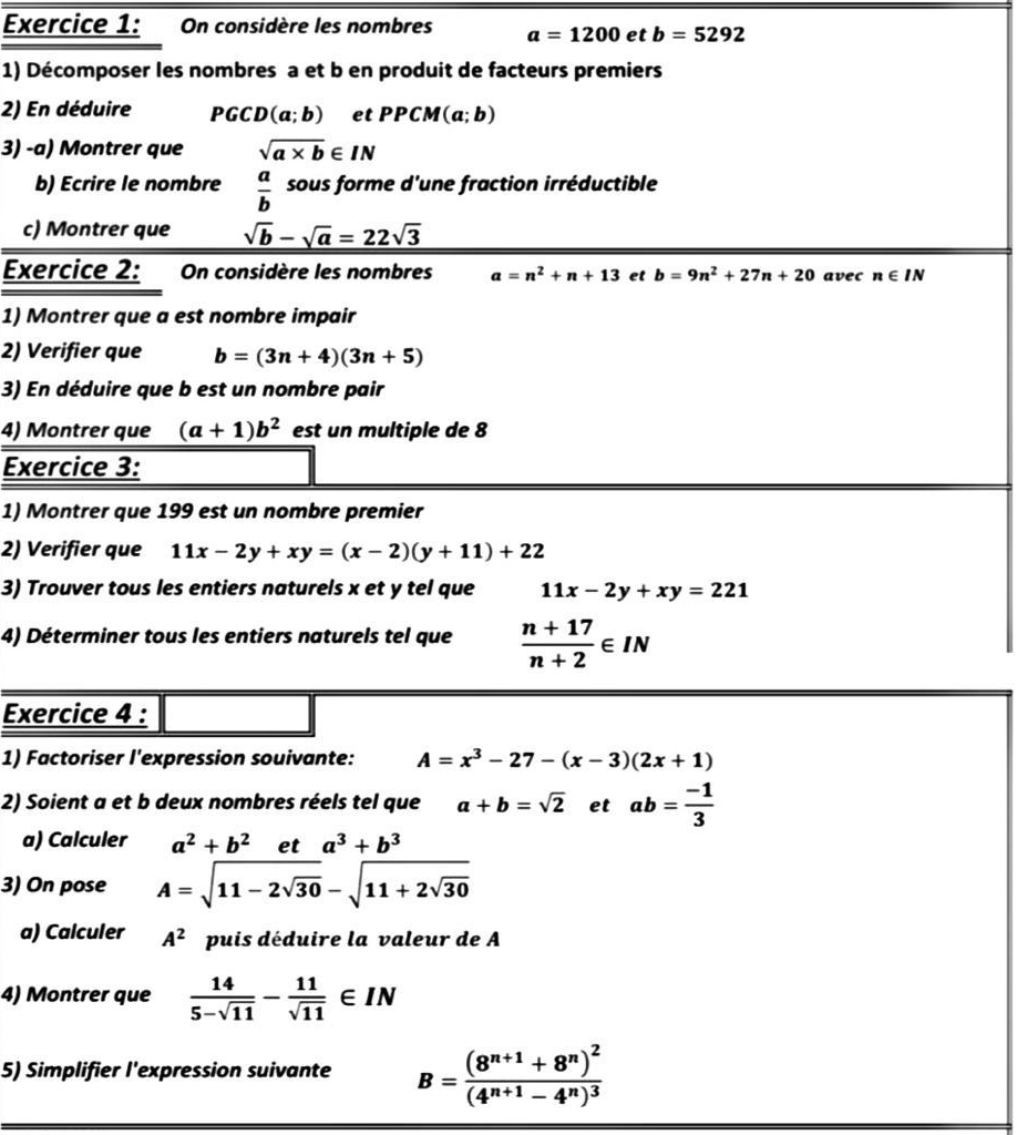 On considère les nombres a=1200 et b=5292
1) Décomposer les nombres a et b en produit de facteurs premiers
2) En déduire PGCD (a;b) et PPCM (a;b)
3) -a) Montrer que sqrt(a* b)∈ IN
b) Ecrire le nombre  a/b  sous forme d'une fraction irréductible
c) Montrer que sqrt(b)-sqrt(a)=22sqrt(3)
Exercice 2: On considère les nombres a=n^2+n+13 et b=9n^2+27n+20 avec n∈ IN
1) Montrer que a est nombre impair
2) Verifier que b=(3n+4)(3n+5)
3) En déduire que b est un nombre pair
4) Montrer que (a+1)b^2 est un multiple de 8
Exercice 3:
1) Montrer que 199 est un nombre premier
2) Verifier que 11x-2y+xy=(x-2)(y+11)+22
3) Trouver tous les entiers naturels x et y tel que 11x-2y+xy=221
4) Déterminer tous les entiers naturels tel que  (n+17)/n+2 ∈ IN
Exercice 4 :
1) Factoriser l'expression souivante: A=x^3-27-(x-3)(2x+1)
2) Soient a et b deux nombres réels tel que a+b=sqrt(2) et ab= (-1)/3 
a) Calculer a^2+b^2 et a^3+b^3
3) On pose A=sqrt(11-2sqrt 30)-sqrt(11+2sqrt 30)
a) Calculer A^2 puis déduire la valeur de A
4) Montrer que  14/5-sqrt(11) - 11/sqrt(11) ∈ IN
5) Simplifier l'expression suivante B=frac (8^(n+1)+8^n)^2(4^(n+1)-4^n)^3