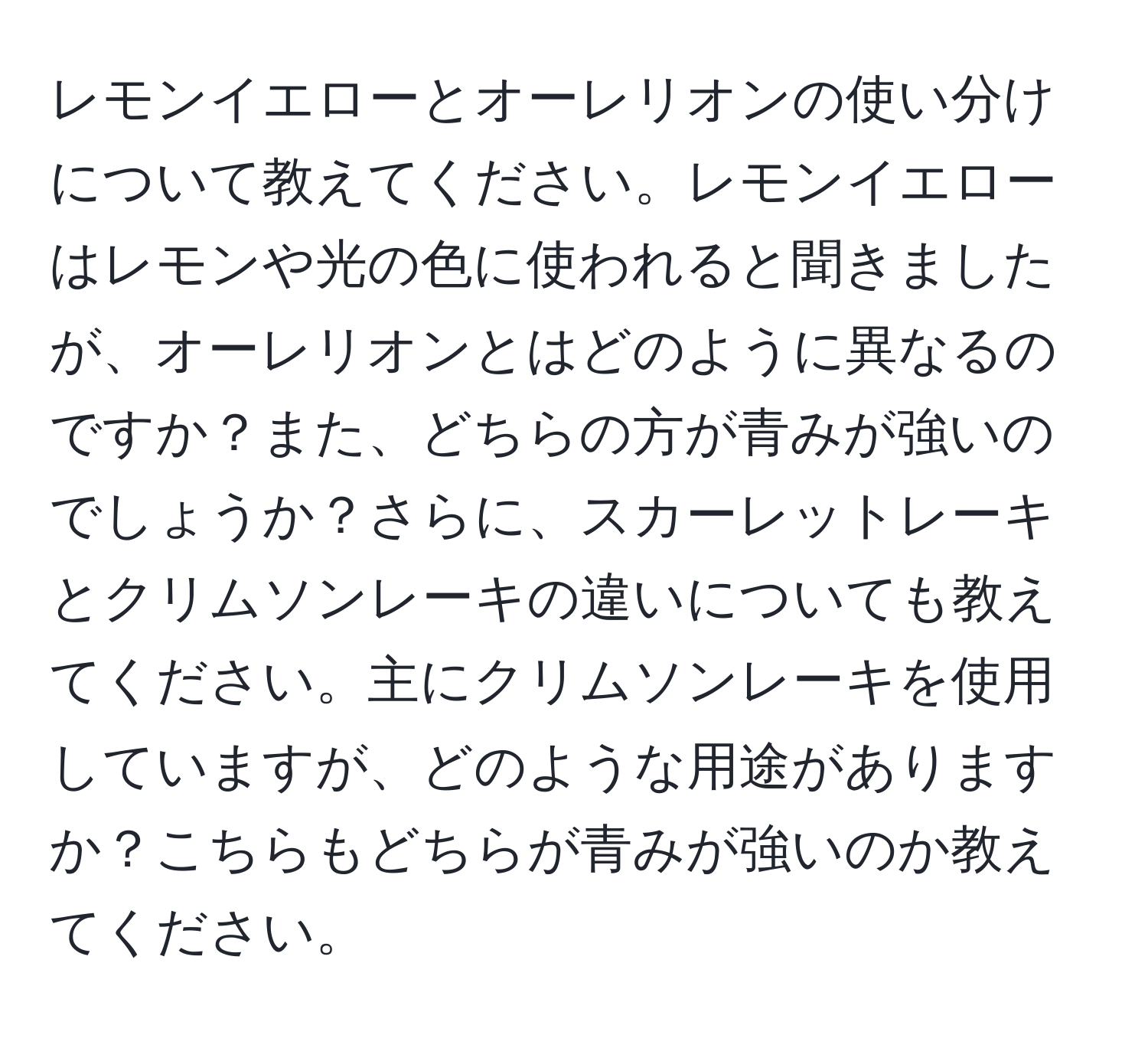 レモンイエローとオーレリオンの使い分けについて教えてください。レモンイエローはレモンや光の色に使われると聞きましたが、オーレリオンとはどのように異なるのですか？また、どちらの方が青みが強いのでしょうか？さらに、スカーレットレーキとクリムソンレーキの違いについても教えてください。主にクリムソンレーキを使用していますが、どのような用途がありますか？こちらもどちらが青みが強いのか教えてください。