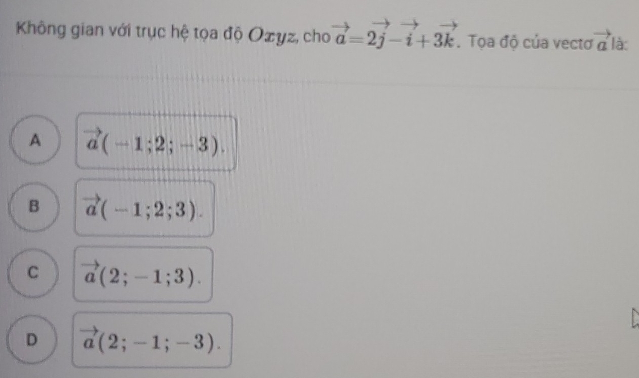 Không gian với trục hệ tọa độ Oæyz, cho vector a=2vector j-vector i+3vector k. Tọa độ của vectơ vector a là:
A vector a(-1;2;-3).
B vector a(-1;2;3).
C vector a(2;-1;3).
D vector a(2;-1;-3).