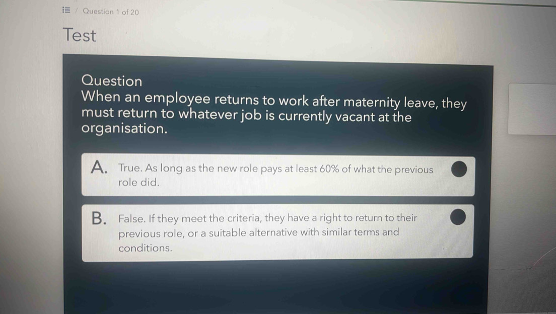 Test
Question
When an employee returns to work after maternity leave, they
must return to whatever job is currently vacant at the
organisation.
A True. As long as the new role pays at least 60% of what the previous
role did.
B. False. If they meet the criteria, they have a right to return to their
previous role, or a suitable alternative with similar terms and
conditions.