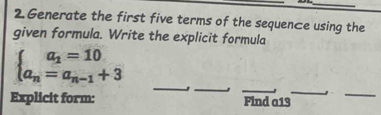 Generate the first five terms of the sequence using the 
given formula. Write the explicit formula
beginarrayl a_1=10 a_n=a_n-1+3endarray.
_ 
_ 
_ 
_ 

Explicit form: Find a13
_