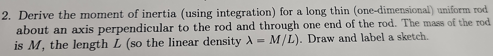 Derive the moment of inertia (using integration) for a long thin (one-dimensional) uniform rod 
about an axis perpendicular to the rod and through one end of the rod. The mass of the rod 
is M, the length L (so the linear density lambda =M/L). Draw and label a sketch.