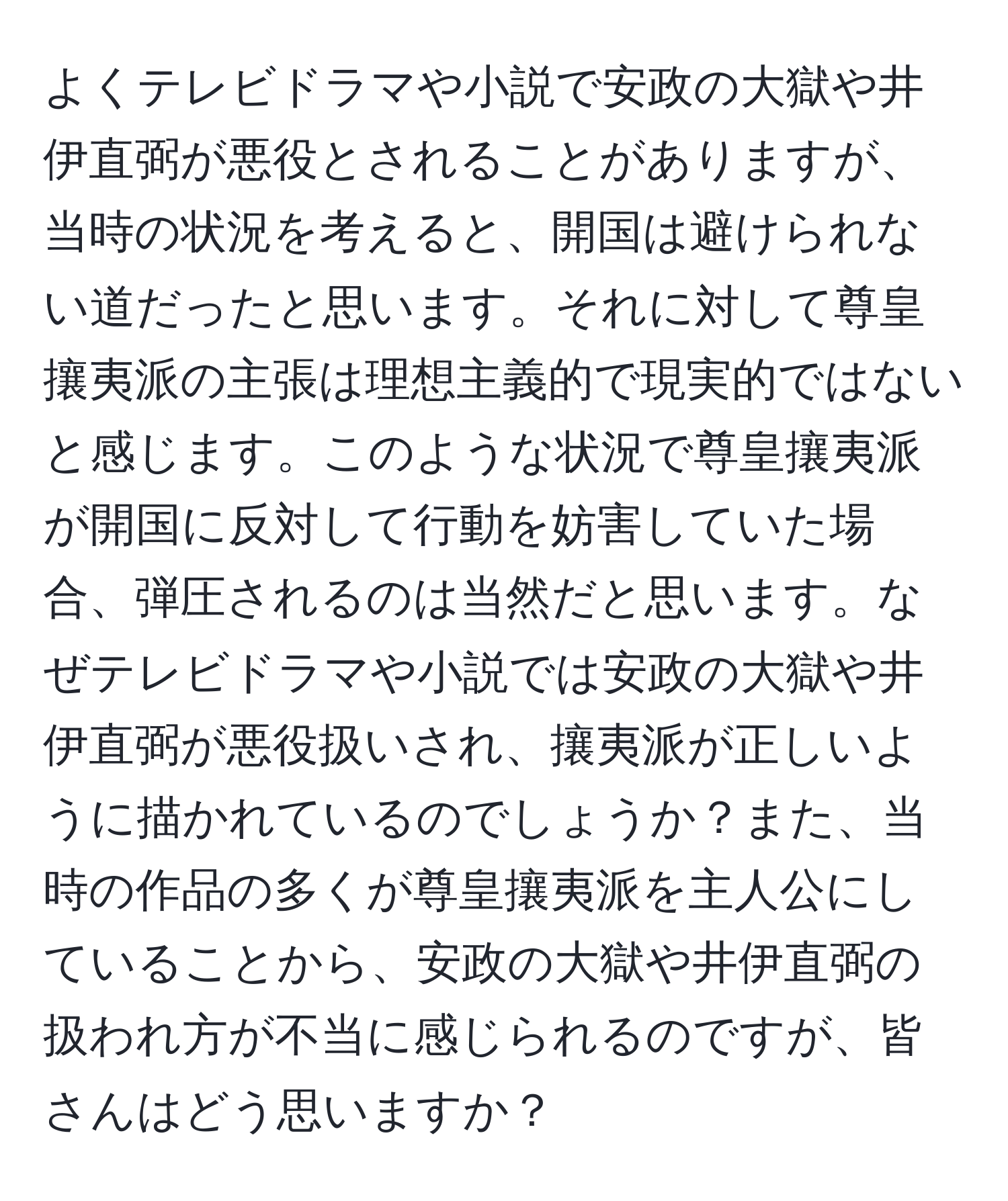 よくテレビドラマや小説で安政の大獄や井伊直弼が悪役とされることがありますが、当時の状況を考えると、開国は避けられない道だったと思います。それに対して尊皇攘夷派の主張は理想主義的で現実的ではないと感じます。このような状況で尊皇攘夷派が開国に反対して行動を妨害していた場合、弾圧されるのは当然だと思います。なぜテレビドラマや小説では安政の大獄や井伊直弼が悪役扱いされ、攘夷派が正しいように描かれているのでしょうか？また、当時の作品の多くが尊皇攘夷派を主人公にしていることから、安政の大獄や井伊直弼の扱われ方が不当に感じられるのですが、皆さんはどう思いますか？