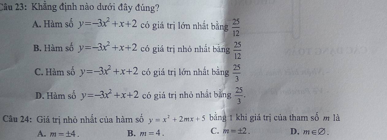 Khẳng định nào dưới đây đúng?
A. Hàm số y=-3x^2+x+2 có giá trị lớn nhất bằng  25/12 
B. Hàm số y=-3x^2+x+2 có giá trị nhỏ nhất bằng  25/12 
C. Hàm số y=-3x^2+x+2 có giá trị lớn nhất bằng  25/3 
D. Hàm số y=-3x^2+x+2 có giá trị nhỏ nhất bằng  25/3 . 
Câu 24: Giá trị nhỏ nhất của hàm số y=x^2+2mx+5 bằng 1 khi giá trị của tham số m là
C. m=± 2. D.
A. m=± 4. B. m=4. m∈ varnothing.