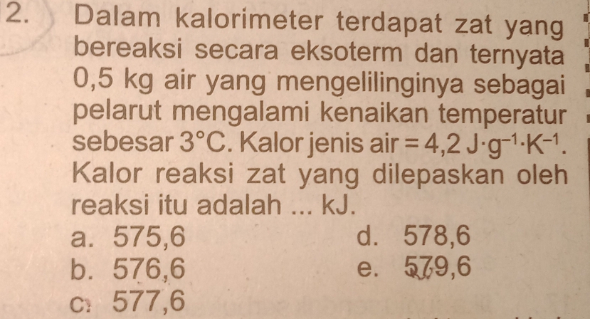 Dalam kalorimeter terdapat zat yang
bereaksi secara eksoterm dan ternyata
0,5 kg air yang mengelilinginya sebagai
pelarut mengalami kenaikan temperatur
sebesar 3°C. Kalor jenis air =4,2J· g^(-1)· K^(-1). 
Kalor reaksi zat yang dilepaskan oleh
reaksi itu adalah ... kJ.
a⩽ 575,6 d. 578,6
b. 576,6 e. 579,6
c: 577,6