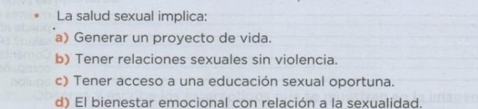 La salud sexual implica:
a) Generar un proyecto de vida.
b) Tener relaciones sexuales sin violencia.
c) Tener acceso a una educación sexual oportuna.
d) El bienestar emocional con relación a la sexualidad.