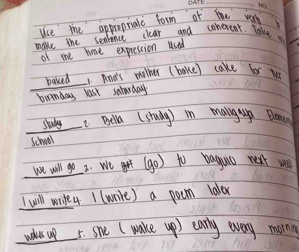 uise the appropriate form or the very 
_ 
make the senience clear and conerent. Take m 
of the time expression used 
baked 1. And's mother ( bake) cake for ther 
birinday last saturday. 
study I Bella (study) in malngaa Blencn 
School 
we will go 3. We (go) to baguio next well 
I will write4. 1 (write) a poem laler 
waves up 5. she (wake up) early every mornin