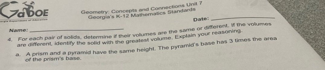 Caboe 
Geometry: Concepts and Connections Unit 7 
Georgia's K-12 Mathematics Standards_ 
Date: 
Name: 
4. For each pair of solids, determine if their volumes are the same or different. If the volumes 
are different, identify the solid with the greatest volume. Explain your reasoning. 
a. A prism and a pyramid have the same height. The pyramid's base has 3 times the area 
of the prism's base.