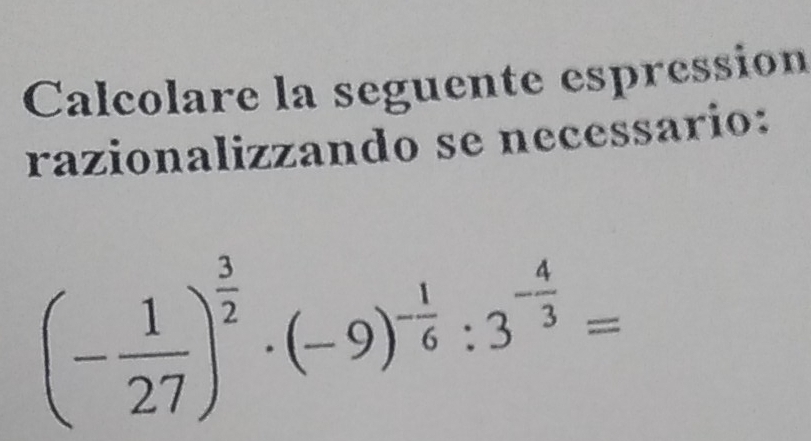 Calcolare la seguente espression 
razionalizzando se necessario:
(- 1/27 )^ 3/2 · (-9)^- 1/6 :3^(-frac 4)3=