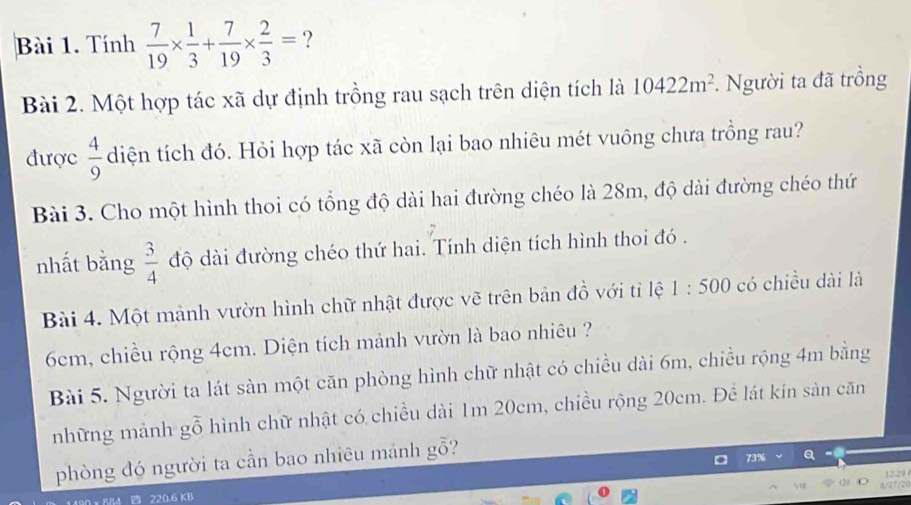 Tính  7/19 *  1/3 + 7/19 *  2/3 = ? 
Bài 2. Một hợp tác xã dự định trồng rau sạch trên diện tích là 10422m^2. Người ta đã trồng 
được  4/9  diện tích đó. Hỏi hợp tác xã còn lại bao nhiêu mét vuông chưa trồng rau? 
Bài 3. Cho một hình thoi có tổng độ dài hai đường chéo là 28m, độ dài đường chéo thứ 
nhất bằng  3/4  độ dài đường chéo thứ hai. Tính diện tích hình thoi đó . 
Bài 4. Một mảnh vườn hình chữ nhật được vẽ trên bản đồ với tỉ lệ 1:500 có chiều dài là
6cm, chiều rộng 4cm. Diện tích mảnh vườn là bao nhiêu ? 
Bài 5. Người ta lát sàn một căn phòng hình chữ nhật có chiều dài 6m, chiều rộng 4m bằng 
những mảnh gỗ hình chữ nhật có chiều dài 1m 20cm, chiều rộng 20cm. Để lát kín sản căn 
phòng đó người ta cần bao nhiêu mảnh gỗ?
12.29

220.6 KB