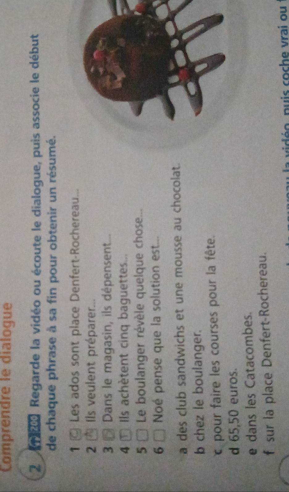 Comprendre le dialogue
2 8 Regarde la vidéo ou écoute le dialogue, puis associe le début
de chaque phrase à sa fin pour obtenir un résumé.
1 Les ados sont place Denfert-Rochereau...
2 * Ils veulent préparer...
3 Dans le magasin, ils dépensent...
4 T Ils achètent cinq baguettes...
5 Le boulanger révèle quelque chose...
6 Noé pense que la solution est...
a des club sandwichs et une mousse au chocolat.
b chez le boulanger.
pour faire les courses pour la fête.
d 65,50 euros.
e dans les Catacombes.
f sur la place Denfert-Rochereau.
vié o pu is coche vrai ou :