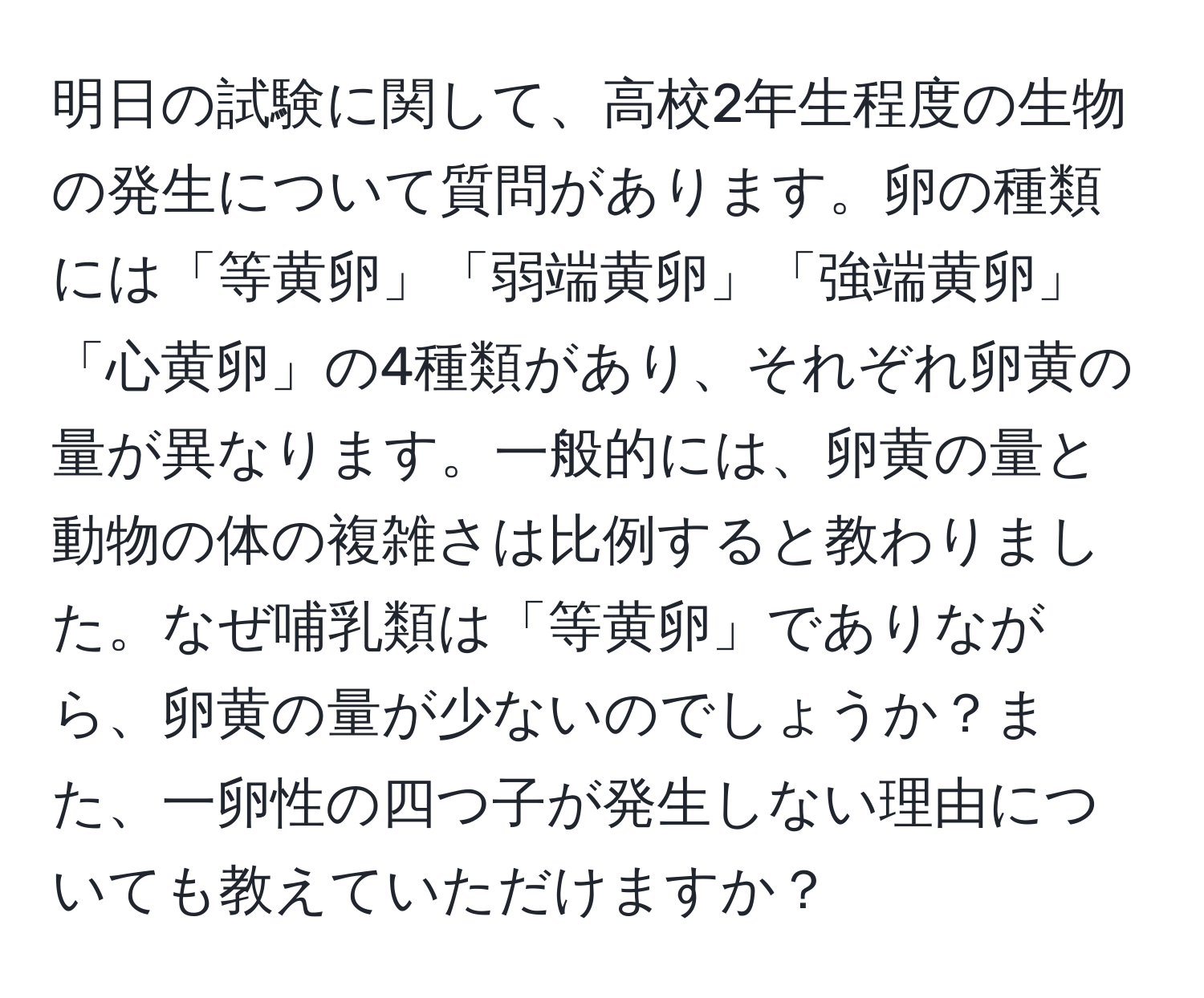 明日の試験に関して、高校2年生程度の生物の発生について質問があります。卵の種類には「等黄卵」「弱端黄卵」「強端黄卵」「心黄卵」の4種類があり、それぞれ卵黄の量が異なります。一般的には、卵黄の量と動物の体の複雑さは比例すると教わりました。なぜ哺乳類は「等黄卵」でありながら、卵黄の量が少ないのでしょうか？また、一卵性の四つ子が発生しない理由についても教えていただけますか？