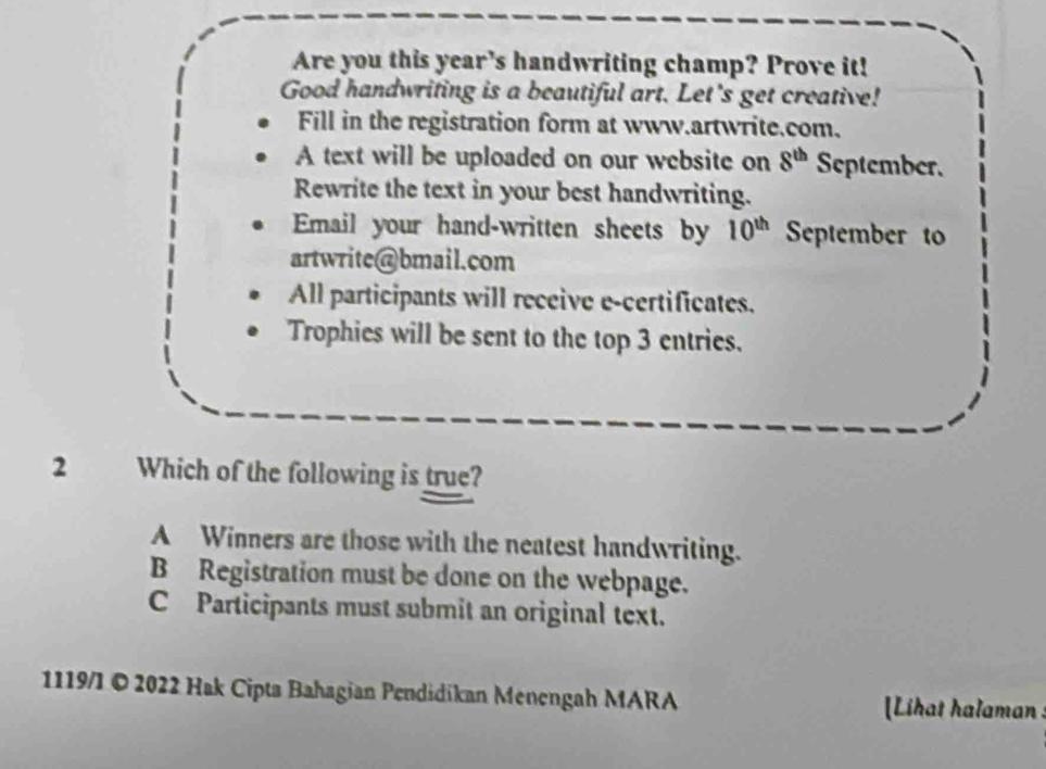 Are you this year’s handwriting champ? Prove it!
Good handwriting is a beautiful art. Let's get creative!
Fill in the registration form at www.artwrite.com,
A text will be uploaded on our website on 8^(th) September.
Rewrite the text in your best handwriting.
Email your hand-written sheets by 10^(th) September to
artwrite@bmail.com
All participants will receive e-certificates.
Trophies will be sent to the top 3 entries.
2 Which of the following is true?
A Winners are those with the neatest handwriting.
B Registration must be done on the webpage.
C Participants must submit an original text.
1119/1 © 2022 Hak Cipta Bahagian Pendidikan Menengah MARA [Lihat halaman