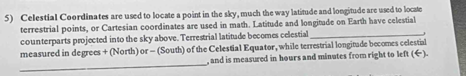 Celestial Coordinates are used to locate a point in the sky, much the way latitude and longitude are used to locate 
terrestrial points, or Cartesian coordinates are used in math. Latitude and longitude on Earth have celestial 
counterparts projected into the sky above. Terrestrial latitude becomes celestial_ 
, 
measured in degrees + (North) or - (South) of the Celestial Equator, while terrestrial longitude becomes celestial 
_ 
, and is measured in hours and minutes from right to left (←).