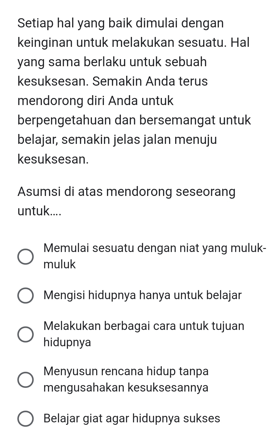 Setiap hal yang baik dimulai dengan
keinginan untuk melakukan sesuatu. Hal
yang sama berlaku untuk sebuah
kesuksesan. Semakin Anda terus
mendorong diri Anda untuk
berpengetahuan dan bersemangat untuk
belajar, semakin jelas jalan menuju
kesuksesan.
Asumsi di atas mendorong seseorang
untuk....
Memulai sesuatu dengan niat yang muluk-
muluk
Mengisi hidupnya hanya untuk belajar
Melakukan berbagai cara untuk tujuan
hidupnya
Menyusun rencana hidup tanpa
mengusahakan kesuksesannya
Belajar giat agar hidupnya sukses