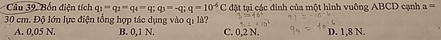 Bốn điện tích q_1=q_2=q_4=q; q_3=-q; q=10^(-6)C đặt tại các đinh của một hình vuông ABCD cạnh a=
30 cm. Độ lớn lực điện tổng hợp tác dụng vào q1 là?
A. 0,05 N. B. 0,1 N. C. 0,2 N. D. 1,8 N.