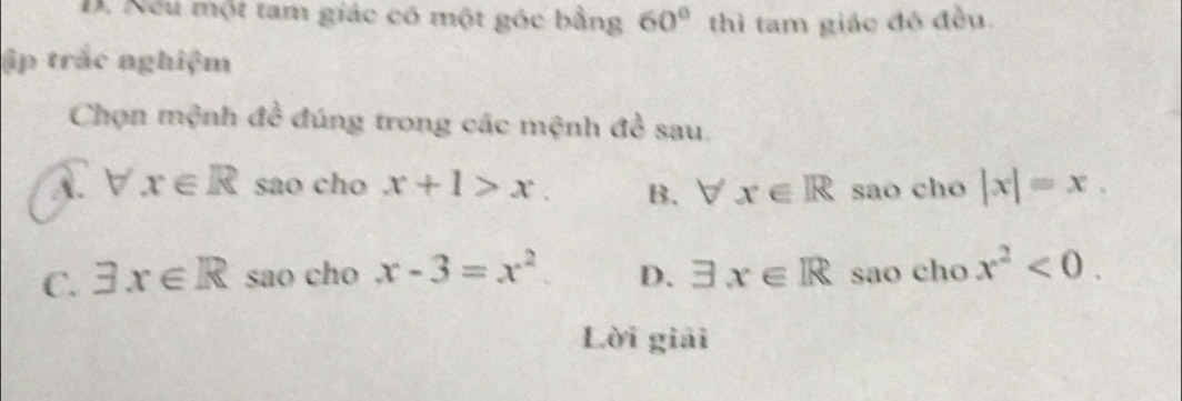 D. Nếu một tam giác có một góc bằng 60° thì tam giác đó đều.
ập trắc nghiệm
Chọn mệnh đề đúng trong các mệnh đề sau.
A. forall x∈ R sao cho x+1>x. B. forall x∈ R sao cho |x|=x.
C. exists x∈ R sao cho x-3=x^2 D. exists x∈ R sao cho x^2<0</tex>. 
Lời giải