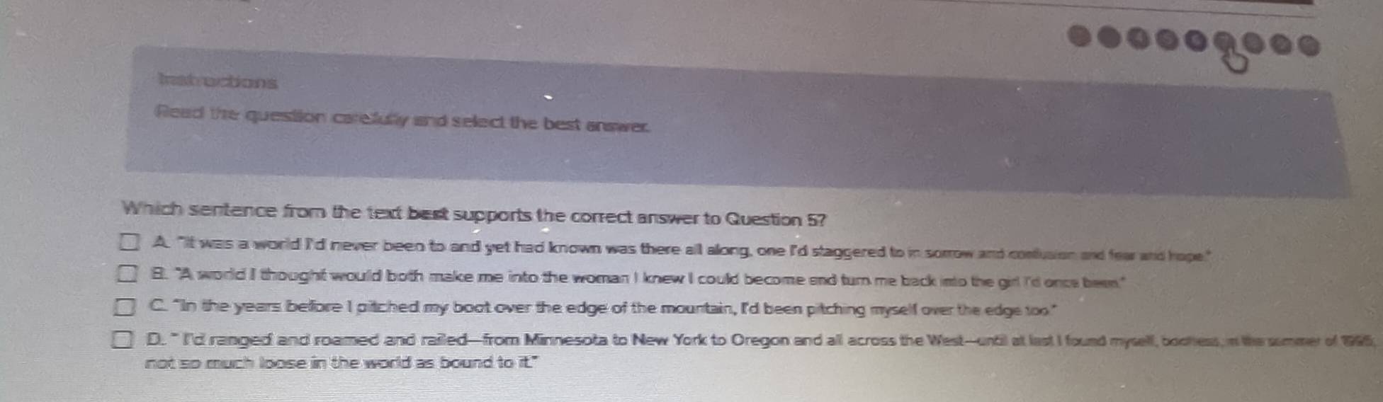 Instructions
Read the question carefully and select the best answer.
Which sentence from the text best supports the correct answer to Question 5?
A. "It was a world I'd never been to and yet had known was there all along, one I'd staggered to in sorrow and contusion and fea and hope."
B. "A world I thought would both make me into the woman I knew I could become and turn me back ino the girl I'd once been."
C. "In the years beffore I pitched my boot over the edge of the mountain, I'd been pitching myself over the edge too"
D. " I'd ranged and roamed and railed—from Minnesota to New York to Oregon and all across the West-until at last I found mysell, boohess, n the summer of 1995;
not so much loose in the world as bound to it."