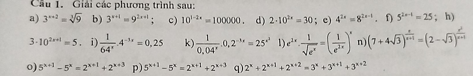 Giải các phương trình sau: 
a) 3^(x+2)=sqrt[3](9) b ) 3^(x+1)=9^(2x+1); c) 10^(1-2x)=100000. d) 2· 10^(2x)=30; e) 4^(2x)=8^(2x-1) f) 5^(2x-1)=25; h) 
3. 10^(2x+1)=5. i)  1/64^x . 4^(-3x)=0,25 k)  1/0,04^x .0,2^(-3x)=25^(x^2) 1) e^(2x)·  1/sqrt(e^x) =( 1/e^(2x) )^x n) (7+4sqrt(3))^ x/x+1 =(2-sqrt(3))^ x^2/x+1 
o) 5^(x+1)-5^x=2^(x+1)+2^(x+3) p) 5^(x+1)-5^x=2^(x+1)+2^(x+3) q) 2^x+2^(x+1)+2^(x+2)=3^x+3^(x+1)+3^(x+2)