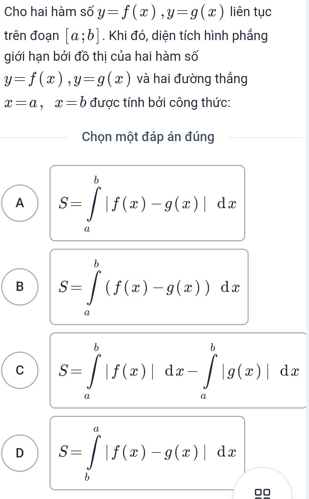 Cho hai hàm số y=f(x), y=g(x) liên tục
trên đoạn [a;b]. Khi đó, diện tích hình phẳng
giới hạn bởi đồ thị của hai hàm số
y=f(x), y=g(x) và hai đường thẳng
x=a, x=b được tính bởi công thức:
Chọn một đáp án đúng
A S=∈tlimits _a^b|f(x)-g(x)|dx
B S=∈tlimits _a^b(f(x)-g(x))dx
C S=∈tlimits _a^b|f(x)|dx-∈tlimits _a^b|g(x)|dx
D S=∈tlimits _b^a|f(x)-g(x)|dx
□□