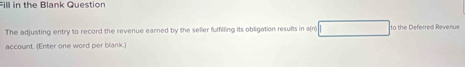 Fill in the Blank Question 
The adjusting entry to record the revenue earned by the seller fulfilling its obligation results in a(n) to the Deferred Revenue 
account. (Enter one word per blank.)