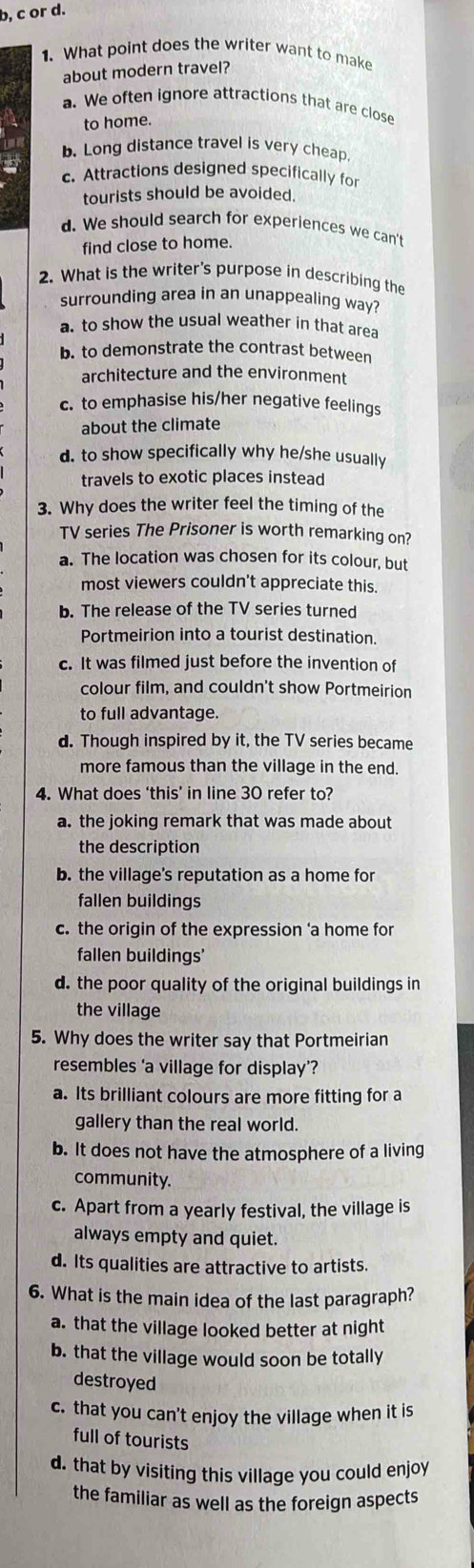 b, c or d.
1. What point does the writer want to make
about modern travel?
a. We often ignore attractions that are close
to home.
b. Long distance travel is very cheap.
c. Attractions designed specifically for
tourists should be avoided.
d. We should search for experiences we can't
find close to home.
2. What is the writer's purpose in describing the
surrounding area in an unappealing way?
a. to show the usual weather in that area
b. to demonstrate the contrast between
architecture and the environment
c. to emphasise his/her negative feelings
about the climate
d. to show specifically why he/she usually
travels to exotic places instead
3. Why does the writer feel the timing of the
TV series The Prisoner is worth remarking on?
a. The location was chosen for its colour, but
most viewers couldn't appreciate this.
b. The release of the TV series turned
Portmeirion into a tourist destination.
c. It was filmed just before the invention of
colour film, and couldn't show Portmeirion
to full advantage.
d. Though inspired by it, the TV series became
more famous than the village in the end.
4. What does ‘this’ in line 30 refer to?
a. the joking remark that was made about
the description
b. the village's reputation as a home for
fallen buildings
c. the origin of the expression ‘a home for
fallen buildings'
d. the poor quality of the original buildings in
the village
5. Why does the writer say that Portmeirian
resembles ‘a village for display’?
a. Its brilliant colours are more fitting for a
gallery than the real world.
b. It does not have the atmosphere of a living
community.
c. Apart from a yearly festival, the village is
always empty and quiet.
d. Its qualities are attractive to artists.
6. What is the main idea of the last paragraph?
a. that the village looked better at night
b. that the village would soon be totally
destroyed
c. that you can't enjoy the village when it is
full of tourists
d. that by visiting this village you could enjoy
the familiar as well as the foreign aspects