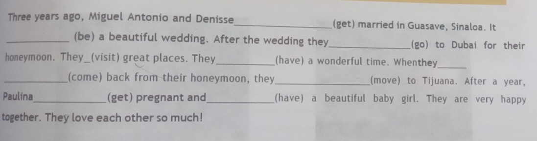Three years ago, Miguel Antonio and Denisse_ (get) married in Guasave, Sinaloa. It 
_(be) a beautiful wedding. After the wedding they_ (go) to Dubai for their 
honeymoon. They_(visit) great places. They_ (have) a wonderful time. Whenthey_ 
_(come) back from their honeymoon, they_ (move) to Tijuana. After a year, 
Paulina_ (get) pregnant and_ (have) a beautiful baby girl. They are very happy 
together. They love each other so much!