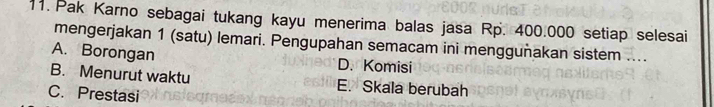 Pak Karno sebagai tukang kayu menerima balas jasa Rp. 400.000 setiap selesai
mengerjakan 1 (satu) lemari. Pengupahan semacam ini menggunakan sistem ....
A. Borongan D. Komisi
B. Menurut waktu E. Skala berubah
C. Prestasi