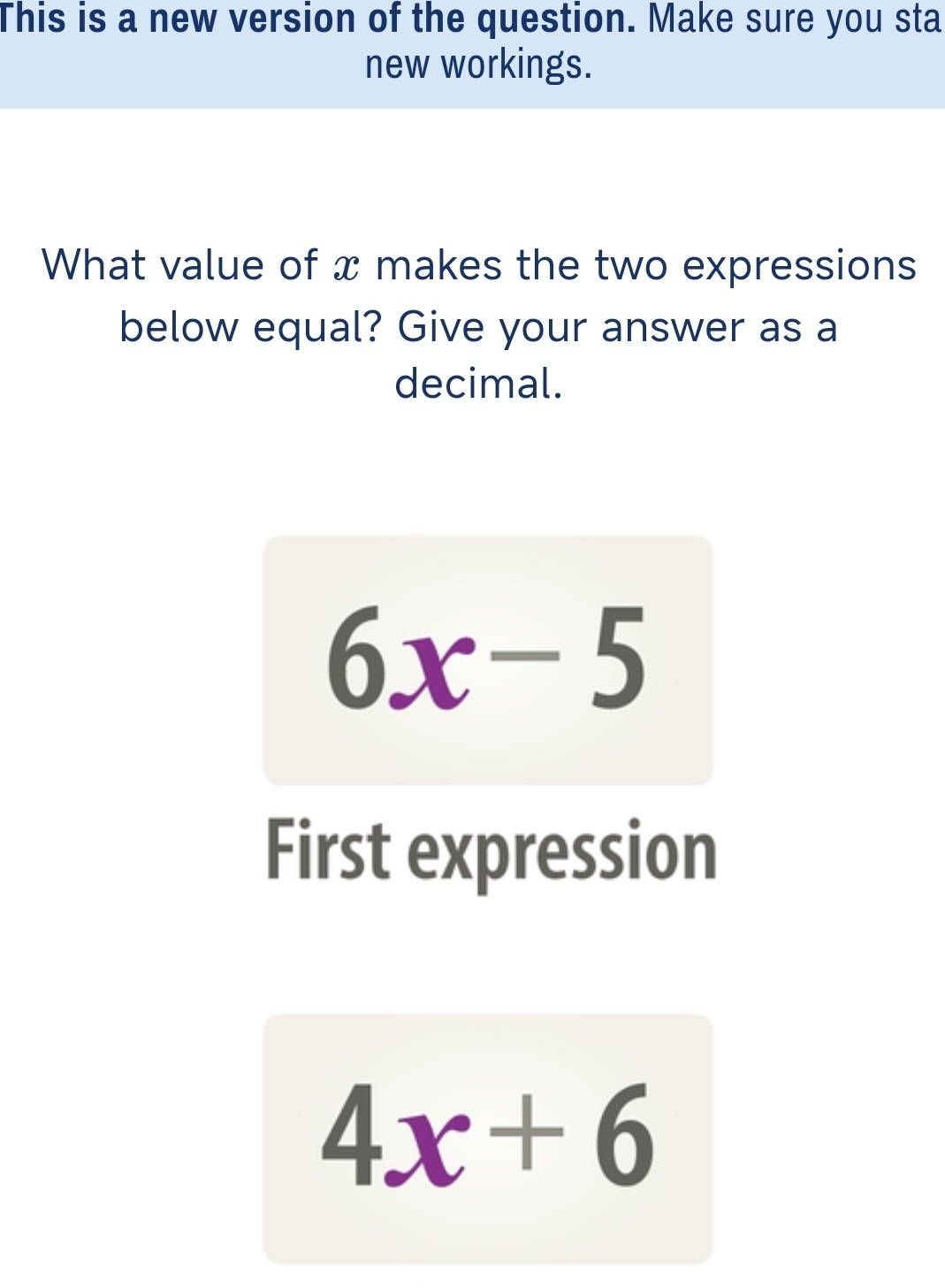 This is a new version of the question. Make sure you sta 
new workings. 
What value of x makes the two expressions 
below equal? Give your answer as a 
decimal.
6x-5
First expression
4x+6