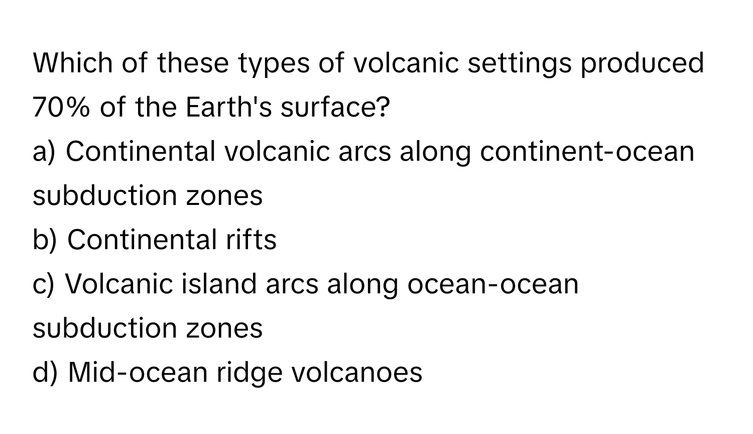 Which of these types of volcanic settings produced 70% of the Earth's surface?

a) Continental volcanic arcs along continent-ocean subduction zones
b) Continental rifts
c) Volcanic island arcs along ocean-ocean subduction zones
d) Mid-ocean ridge volcanoes