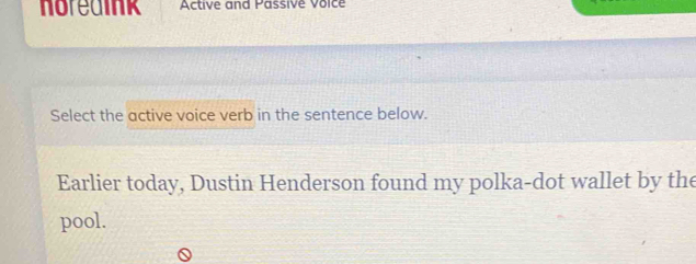 horedink Active and Passive Voice 
Select the active voice verb in the sentence below. 
Earlier today, Dustin Henderson found my polka-dot wallet by the 
pool.