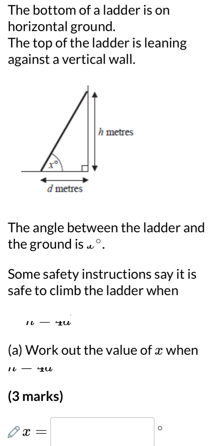 The bottom of a ladder is on
horizontal ground.
The top of the ladder is leaning
against a vertical wall.
The angle between the ladder and
the ground is e°.
Some safety instructions say it is
safe to climb the ladder when
1l-4u
(a) Work out the value of x when
10-4u
(3 marks)
x=□°