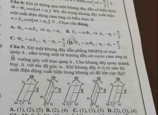 NBS.cos (omega t+ π /2 )V. 
Câu 8: Khi từ thông qua một khung dây dẫn có biểu thức
Phi =Phi _0cos (omega t+varphi _1) Wb thì trong khung dây xuất hiện
một suất điện động căm ứng có biểu thức là
e=E_0cos (omega t+varphi _2) V . Chọn câu đúng.
A. Phi _o=omega E_o và varphi _2=varphi _1. B. E_o=omega .Phi _o và varphi _2-varphi _1= π /2 ,
C. Phi _o=omega E_o; varphi _1-varphi _2= π /2  D E_o=omega .Phi _o; varphi _i-varphi _2= π /2 . 
Câu 9: Xét một khung dây dẫn phẳng MNPQ có trục
quay A , nằm trong một từ trường đều có vectơ cảm ứng từ
vector B vuông góc với trục quay Δ . Cho khung dây quay quanh
trục △ với tốc độ góc ω . Khi khung dây ở vị trí nào thì
suất điện động xuất hiện trong khung có độ lớn cực đại?
a P.
P Q Q p

N
N I M M M N
A. (1), (2), (5) B. (2), (4) C. (1), (3 ),(5) D. (2),(3),(4)