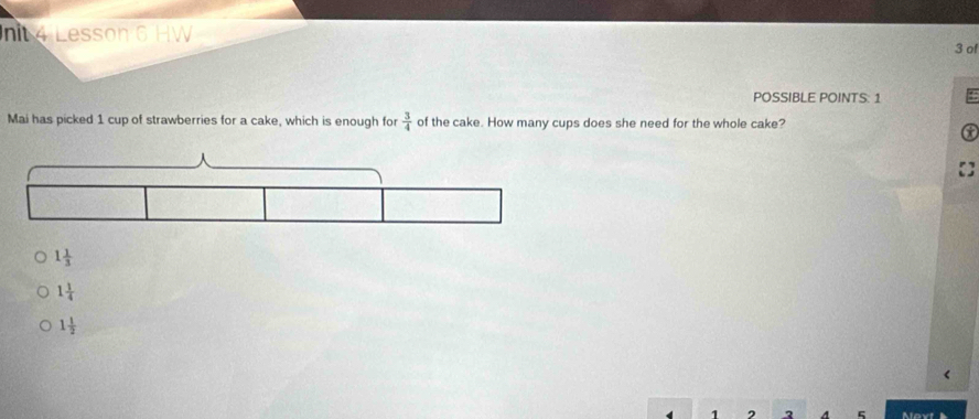 nit 4 Lesson 6 HW
3 o
POSSIBLE POINTS: 1
Mai has picked 1 cup of strawberries for a cake, which is enough for  3/4  of the cake. How many cups does she need for the whole cake?
t
1 1/3 
1 1/4 
1 1/2 
1 2 3