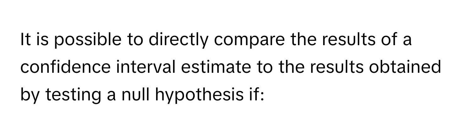 It is possible to directly compare the results of a confidence interval estimate to the results obtained by testing a null hypothesis if: