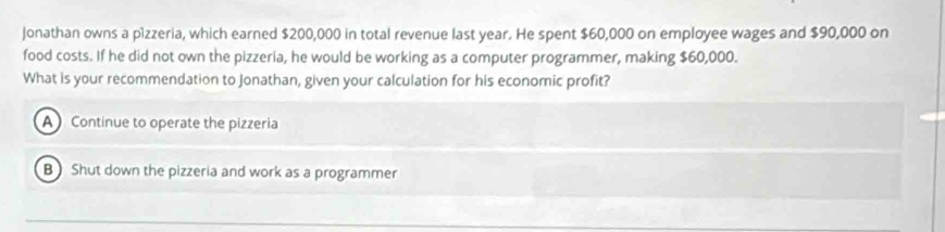 Jonathan owns a pizzeria, which earned $200,000 in total revenue last year. He spent $60,000 on employee wages and $90,000 on
food costs. If he did not own the pizzeria, he would be working as a computer programmer, making $60,000.
What is your recommendation to Jonathan, given your calculation for his economic profit?
A Continue to operate the pizzeria
B Shut down the pizzeria and work as a programmer