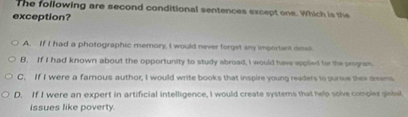 The following are second conditional sentences except one. Which is the
exception?
A. If I had a photographic memory, I would never forget any important detall.
B. If I had known about the opportunity to study abroad, I would have applied for the program.
C. If I were a famous author, I would write books that inspire young readers to pursue their dreams
D. If I were an expert in artificial intelligence, I would create systems that help solve complex giobial
issues like poverty.