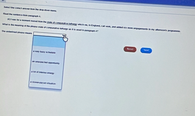 Sefect the comect answer from the drop-down menu.
Flead the sentence from paragraph 4.
(4) I was for a moment roused from the state of comparative lethargy which we, in England, carl work, and added six more engagements to my aftermoon's programme
What is the meaning of the phrase state of compararive fethargy as it is used in paragraph 47
The unclerlined phrase means
Ruses Ncet
a very busy schedto
an unexpected opportunity
a lo of intanso energy
a slower paced situation