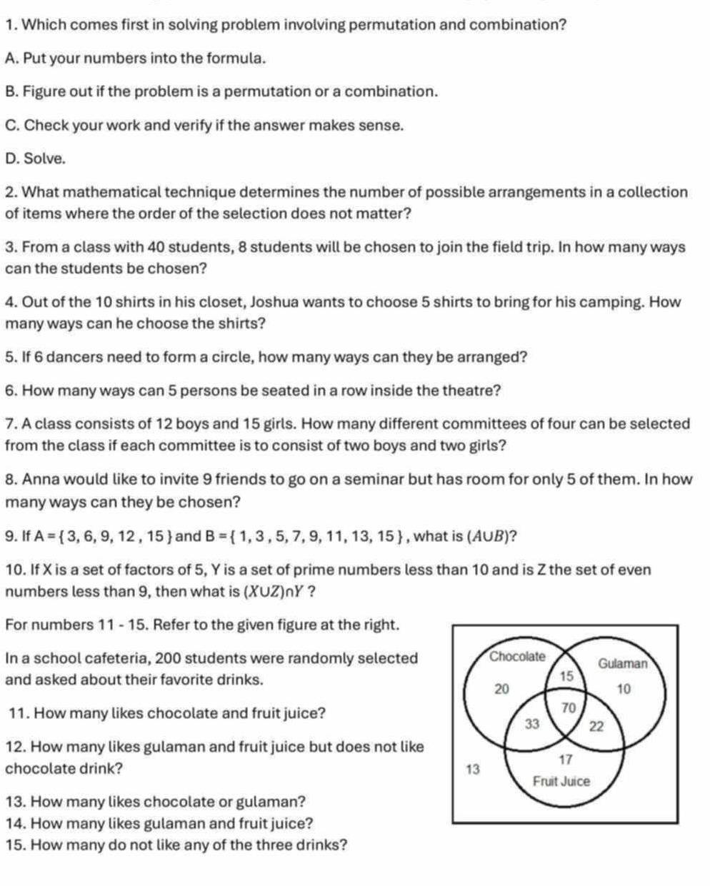 Which comes first in solving problem involving permutation and combination?
A. Put your numbers into the formula.
B. Figure out if the problem is a permutation or a combination.
C. Check your work and verify if the answer makes sense.
D. Solve.
2. What mathematical technique determines the number of possible arrangements in a collection
of items where the order of the selection does not matter?
3. From a class with 40 students, 8 students will be chosen to join the field trip. In how many ways
can the students be chosen?
4. Out of the 10 shirts in his closet, Joshua wants to choose 5 shirts to bring for his camping. How
many ways can he choose the shirts?
5. If 6 dancers need to form a circle, how many ways can they be arranged?
6. How many ways can 5 persons be seated in a row inside the theatre?
7. A class consists of 12 boys and 15 girls. How many different committees of four can be selected
from the class if each committee is to consist of two boys and two girls?
8. Anna would like to invite 9 friends to go on a seminar but has room for only 5 of them. In how
many ways can they be chosen?
9. If A= 3,6,9,12,15 and B= 1,3,5,7,9,11,13,15 , what is (/ |UB )?
10. If X is a set of factors of 5, Y is a set of prime numbers less than 10 and is Z the set of even
numbers less than 9, then what is (XUZ)nY ?
For numbers 11 - 15. Refer to the given figure at the right.
In a school cafeteria, 200 students were randomly selected 
and asked about their favorite drinks.
11. How many likes chocolate and fruit juice?
12. How many likes gulaman and fruit juice but does not like
chocolate drink? 
13. How many likes chocolate or gulaman?
14. How many likes gulaman and fruit juice?
15. How many do not like any of the three drinks?