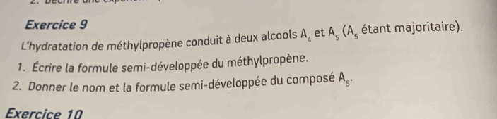 L’hydratation de méthylpropène conduit à deux alcools A_4 et A_5(A_5 étant majoritaire). 
1. Écrire la formule semi-développée du méthylpropène. 
2. Donner le nom et la formule semi-développée du composé A_5. 
Exercice 10