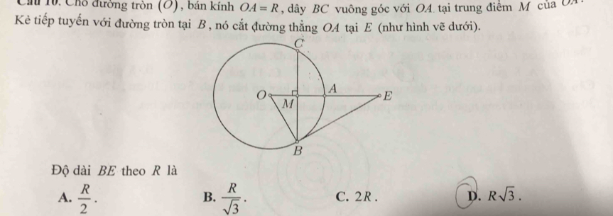 Ch 10. Chỗ đường tròn (O), bản kính OA=R , dây BC vuông góc với OA tại trung điểm M của 
Kẻ tiếp tuyến với đường tròn tại B , nó cắt đường thẳng OA tại E (như hình vẽ dưới).
Độ dài BE theo R là
A.  R/2 .  R/sqrt(3) . C. 2R. D. Rsqrt(3). 
B.