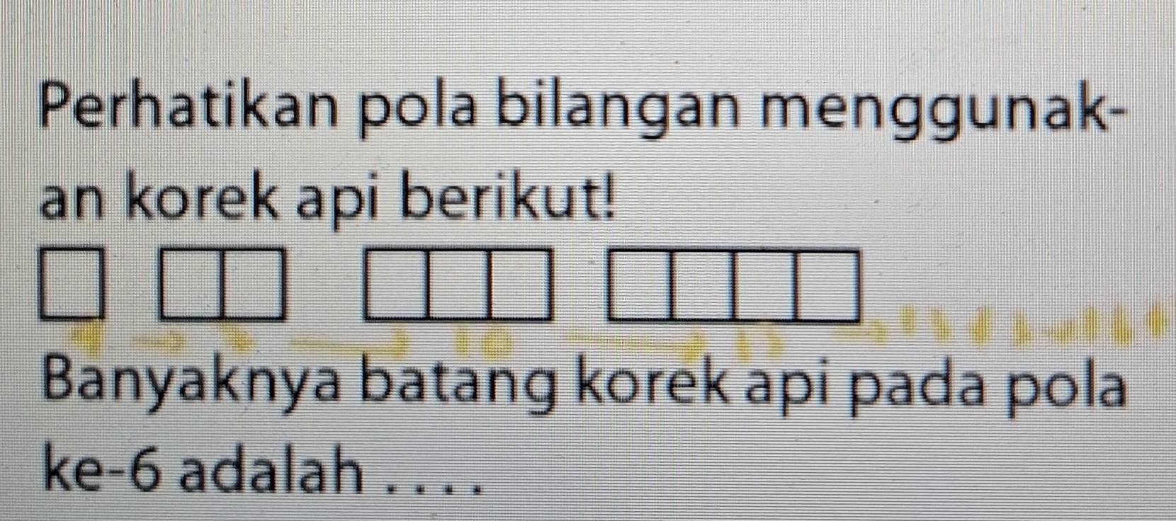 Perhatikan pola bilangan menggunak- 
an korek api berikut! 
Banyaknya batang korek api pada pola 
ke -6 adalah . . . .