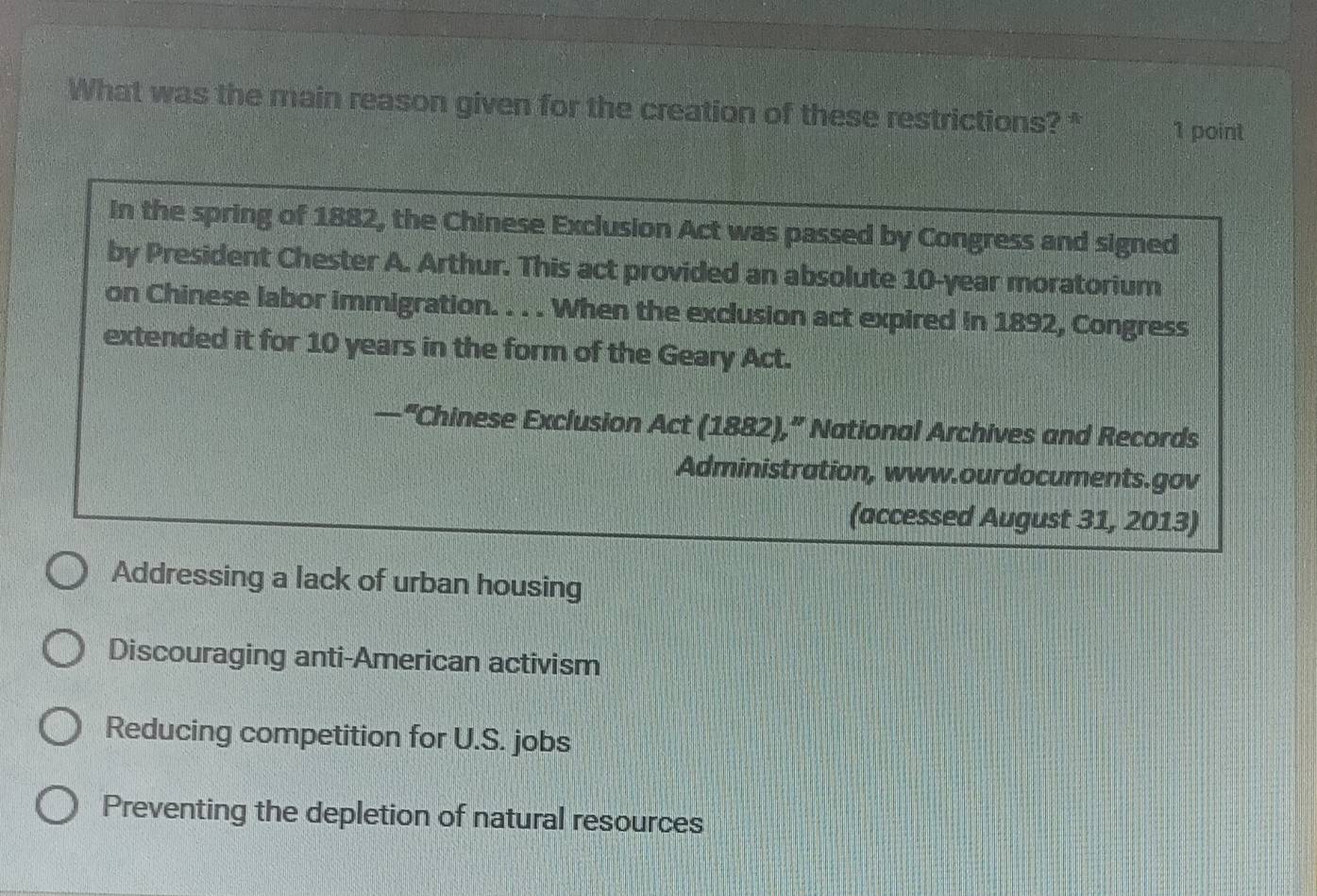 What was the main reason given for the creation of these restrictions? * 1 point
In the spring of 1882, the Chinese Exclusion Act was passed by Congress and signed
by President Chester A. Arthur. This act provided an absolute 10-year moratorium
on Chinese labor immigration. . . . When the exclusion act expired in 1892, Congress
extended it for 10 years in the form of the Geary Act.
—“Chinese Exclusion Act (1882),” National Archives and Records
Administration, www.ourdocuments.gov
(accessed August 31, 2013)
Addressing a lack of urban housing
Discouraging anti-American activism
Reducing competition for U.S. jobs
Preventing the depletion of natural resources