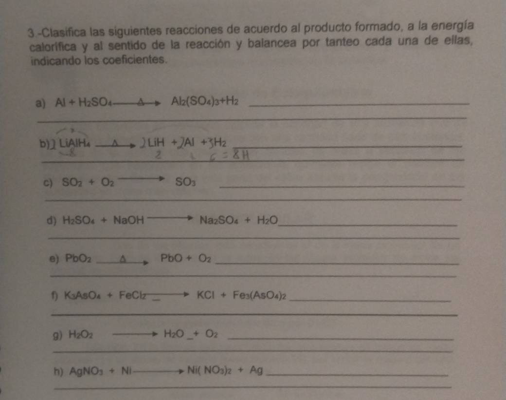 3.-Clasifica las siguientes reacciones de acuerdo al producto formado, a la energía 
calorífica y al sentido de la reacción y balancea por tanteo cada una de ellas, 
indicando los coeficientes. 
a) Al+H_2SO_4to Al_2(SO_4)_3+H_2 _ 
_ 
b)] LiAlH₄ A 2LiH+2Al+3H_2 _ 
_ 
- 
C) SO_2+O_2to SO_3 _ 
_ 
d) H_2SO_4+NaOHto Na_2SO_4+H_2O _ 
_ 
e) PbO_2_ △ PbO+O_2 _ 
_ 
_ K_3AsO_4+FeCl_2to KCl+Fe_3(AsO_4)_2
_ 
9) H_2O_2 to H_2O_ +O_2 _ 
_ 
h) AgNO_3+Nito Ni(NO_3)_2+Ag _ 
_