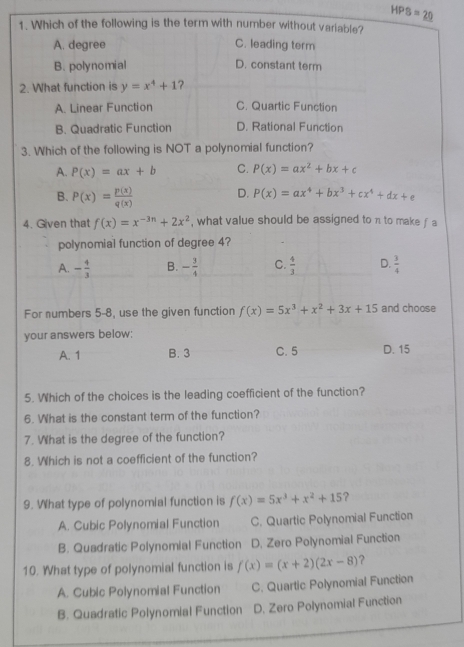 HPS=_ 20 
1. Which of the following is the term with number without variable?
A. degree C. leading term
B. polynomial D. constant term
2. What function is y=x^4+1 ?
A. Linear Function C. Quartic Function
B. Quadratic Function D. Rational Function
3. Which of the following is NOT a polynomial function?
A. P(x)=ax+b C. P(x)=ax^2+bx+c
B. P(x)= p(x)/q(x)  D. P(x)=ax^4+bx^3+cx^4+dx+e
4. Given that f(x)=x^(-3n)+2x^2 , what value should be assigned to n to make f a
polynomial function of degree 4?
A. - 4/3  B. - 3/4  C.  4/3  D.  3/4 
For numbers 5-8, use the given function f(x)=5x^3+x^2+3x+15 and choose
your answers below:
A. 1 B. 3 C. 5 D. 15
5. Which of the choices is the leading coefficient of the function?
6. What is the constant term of the function?
7. What is the degree of the function?
8. Which is not a coefficient of the function?
9. What type of polynomial function is f(x)=5x^3+x^2+15 ?
A. Cubic Polynomial Function C. Quartic Polynomial Function
B. Quadratic Polynomial Function D. Zero Polynomial Function
10. What type of polynomial function is f(x)=(x+2)(2x-8) ?
A. Cubic Polynomial Function C. Quartic Polynomial Function
B. Quadratic Polynomial Function D. Zero Polynomial Function